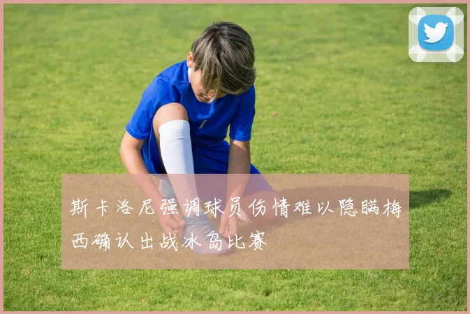 斯卡洛尼强调球员伤情难以隐瞒梅西确认出战冰岛比赛