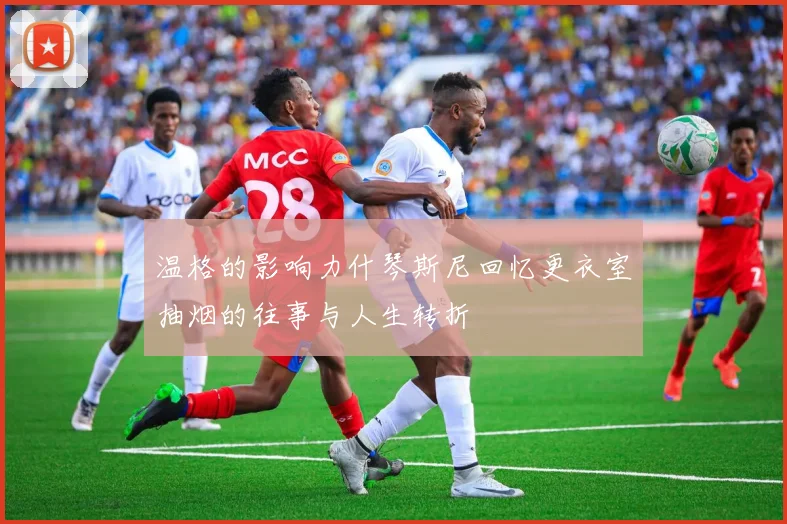 温格的影响力什琴斯尼回忆更衣室抽烟的往事与人生转折