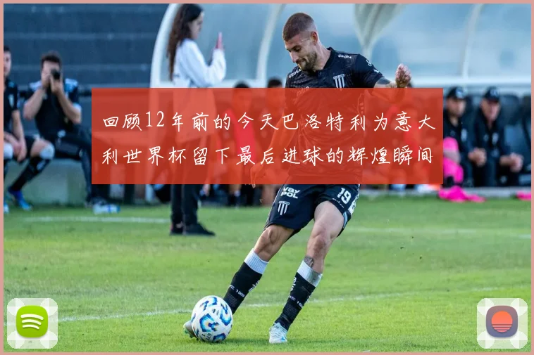回顾12年前的今天巴洛特利为意大利世界杯留下最后进球的辉煌瞬间