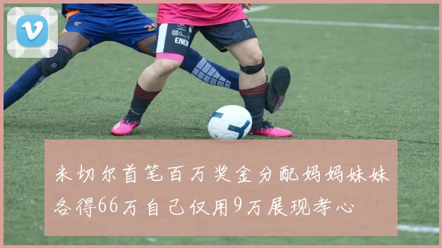 米切尔首笔百万奖金分配妈妈妹妹各得66万自己仅用9万展现孝心