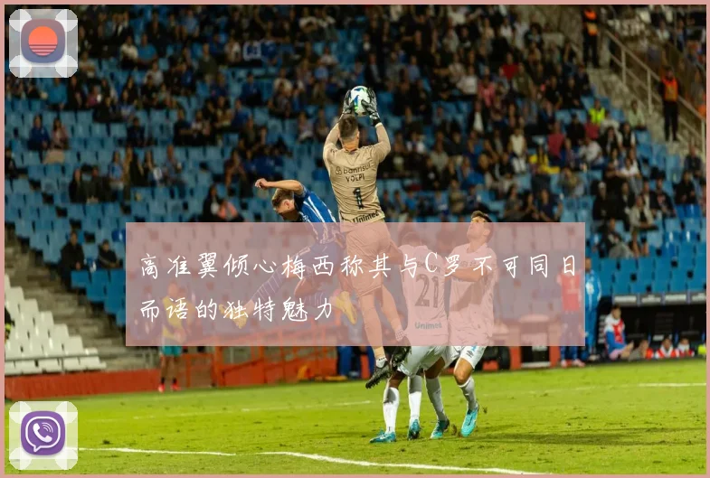 高准翼倾心梅西称其与C罗不可同日而语的独特魅力