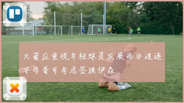 火箭应重视年轻球员发展而非追逐字母哥可考虑签换伊森