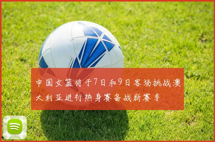 中国女篮将于7日和9日客场挑战澳大利亚进行热身赛备战新赛季