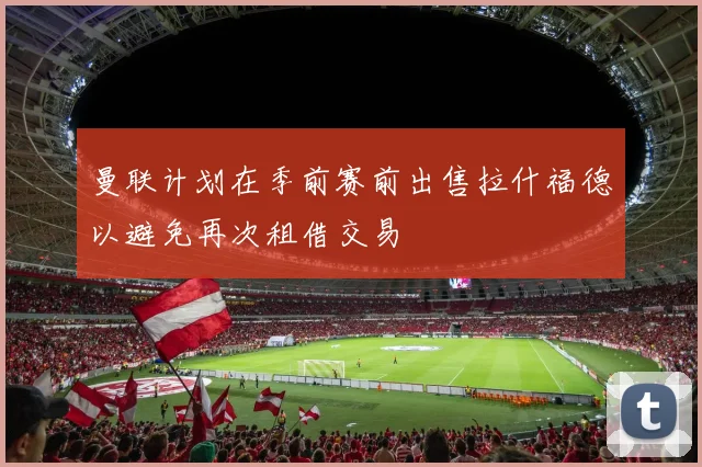 曼联计划在季前赛前出售拉什福德以避免再次租借交易