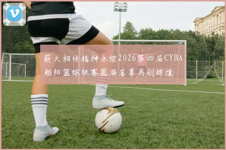 薪火相传精神永续2026第四届CYBA朝阳篮球联赛圆满落幕再创辉煌