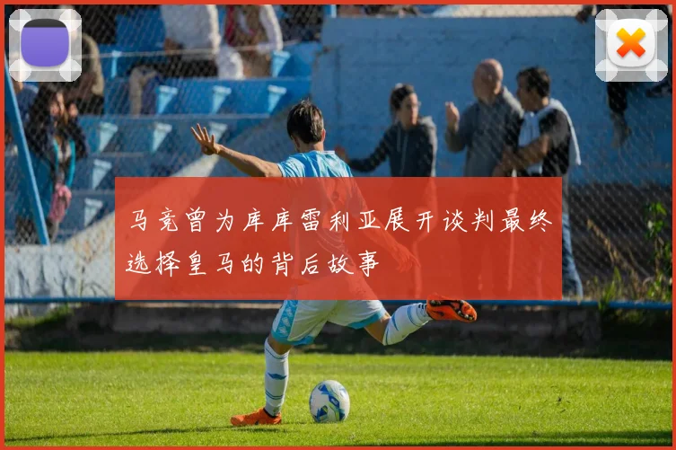 马竞曾为库库雷利亚展开谈判最终选择皇马的背后故事