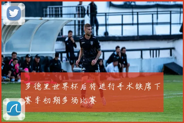 罗德里世界杯后将进行手术缺席下赛季初期多场比赛