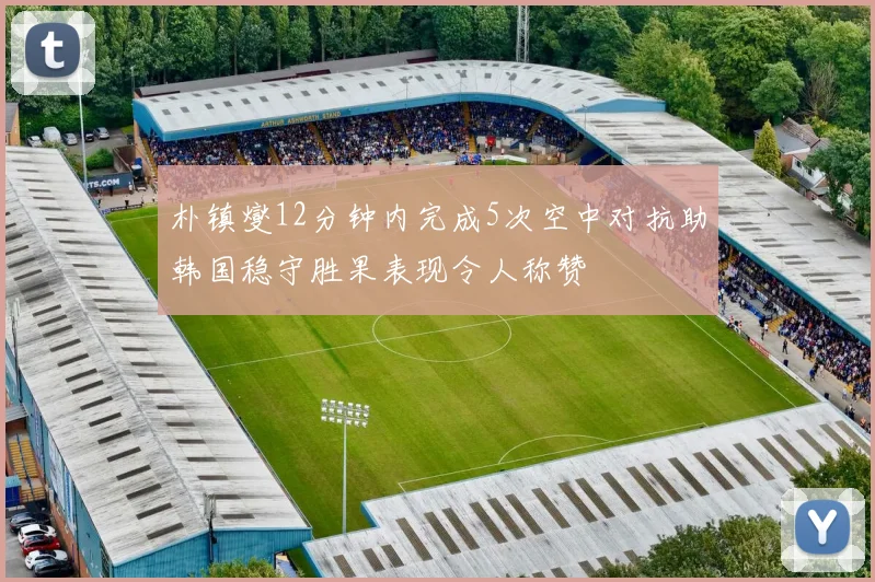 朴镇燮12分钟内完成5次空中对抗助韩国稳守胜果表现令人称赞