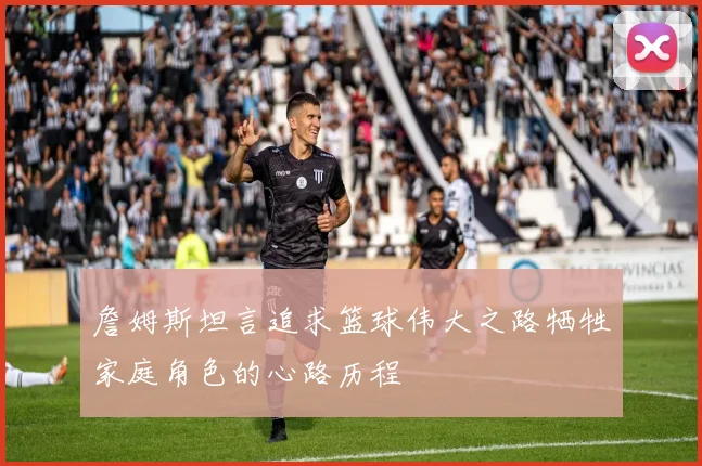 詹姆斯坦言追求篮球伟大之路牺牲家庭角色的心路历程